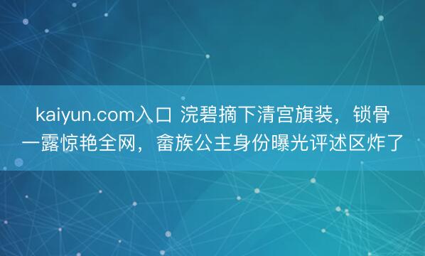 kaiyun.com入口 浣碧摘下清宫旗装，锁骨一露惊艳全网，畲族公主身份曝光评述区炸了