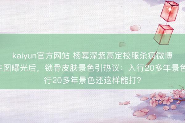 kaiyun官方网站 杨幂深紫高定校服杀疯微博之夜！38岁生图曝光后，锁骨皮肤景色引热议：入行20多年景色还这样能打？