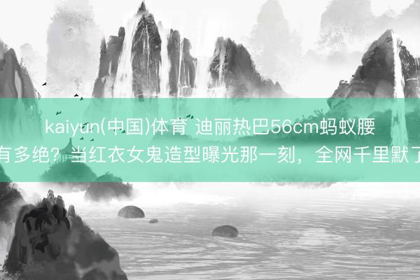 kaiyun(中国)体育 迪丽热巴56cm蚂蚁腰有多绝？当红衣女鬼造型曝光那一刻，全网千里默了
