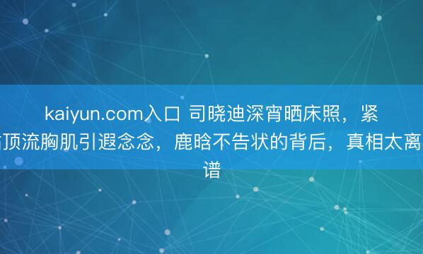 kaiyun.com入口 司晓迪深宵晒床照，紧贴顶流胸肌引遐念念，鹿晗不告状的背后，真相太离谱