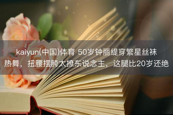 kaiyun(中国)体育 50岁钟丽缇穿繁星丝袜热舞，扭腰摆胯太撩东说念主，这腿比20岁还绝