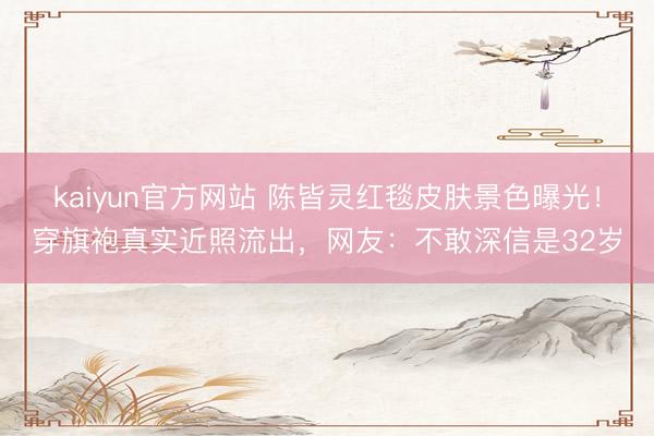kaiyun官方网站 陈皆灵红毯皮肤景色曝光！穿旗袍真实近照流出，网友：不敢深信是32岁