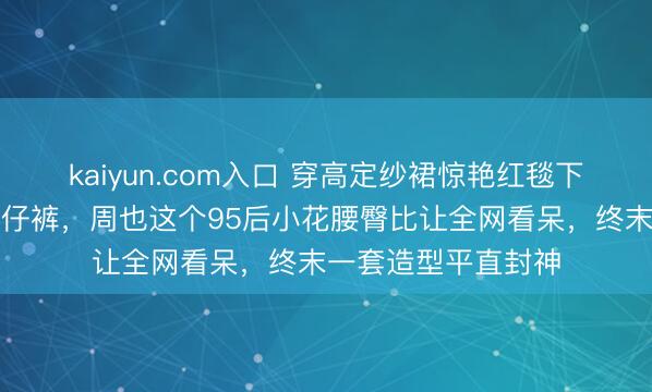 kaiyun.com入口 穿高定纱裙惊艳红毯下一秒平直换破洞牛仔裤，周也这个95后小花腰臀比让全网看呆，终末一套造型平直封神