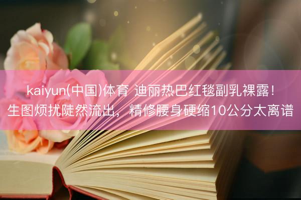 kaiyun(中国)体育 迪丽热巴红毯副乳裸露！生图烦扰陡然流出，精修腰身硬缩10公分太离谱