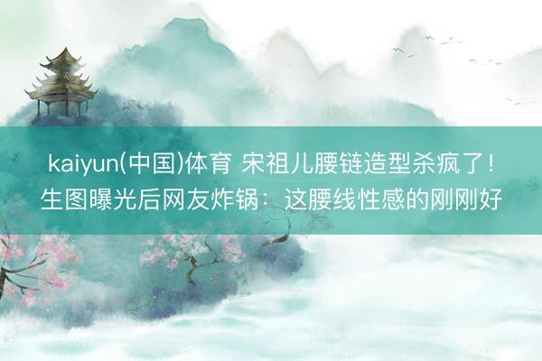 kaiyun(中国)体育 宋祖儿腰链造型杀疯了！生图曝光后网友炸锅：这腰线性感的刚刚好