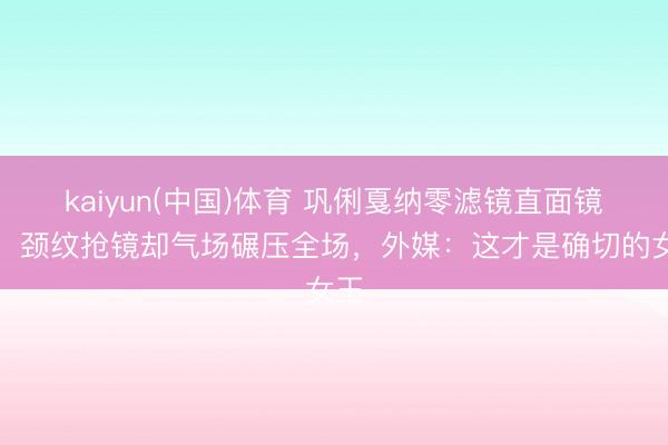 kaiyun(中国)体育 巩俐戛纳零滤镜直面镜头！颈纹抢镜却气场碾压全场，外媒：这才是确切的女王