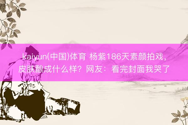 kaiyun(中国)体育 杨紫186天素颜拍戏，皮肤酿成什么样？网友：看完封面我哭了
