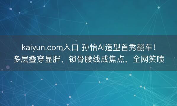 kaiyun.com入口 孙怡AI造型首秀翻车！多层叠穿显胖，锁骨腰线成焦点，全网笑喷