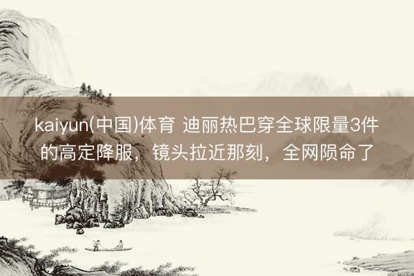 kaiyun(中国)体育 迪丽热巴穿全球限量3件的高定降服，镜头拉近那刻，全网陨命了