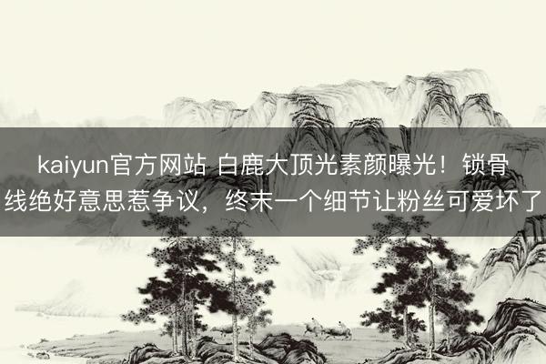 kaiyun官方网站 白鹿大顶光素颜曝光！锁骨线绝好意思惹争议，终末一个细节让粉丝可爱坏了