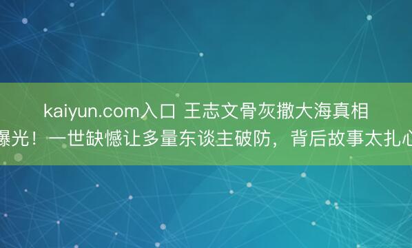 kaiyun.com入口 王志文骨灰撒大海真相曝光！一世缺憾让多量东谈主破防，背后故事太扎心