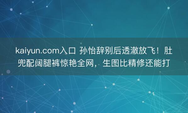 kaiyun.com入口 孙怡辞别后透澈放飞！肚兜配阔腿裤惊艳全网，生图比精修还能打