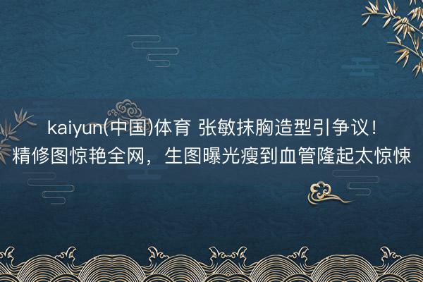 kaiyun(中国)体育 张敏抹胸造型引争议!精修图惊艳全网,生图曝光瘦到血管隆起太惊悚