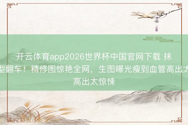 开云体育app2026世界杯中国官网下载 抹胸造型翻车！精修图惊艳全网，生图曝光瘦到血管高出太惊悚