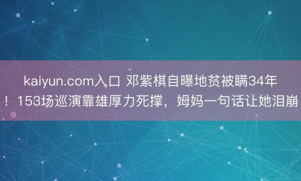 kaiyun.com入口 邓紫棋自曝地贫被瞒34年！153场巡演靠雄厚力死撑，姆妈一句话让她泪崩