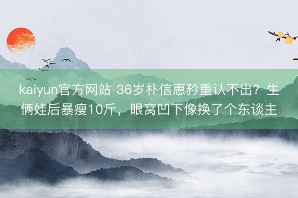 kaiyun官方网站 36岁朴信惠矜重认不出？生俩娃后暴瘦10斤，眼窝凹下像换了个东谈主