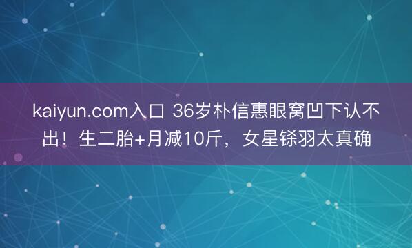 kaiyun.com入口 36岁朴信惠眼窝凹下认不出！生二胎+月减10斤，女星铩羽太真确
