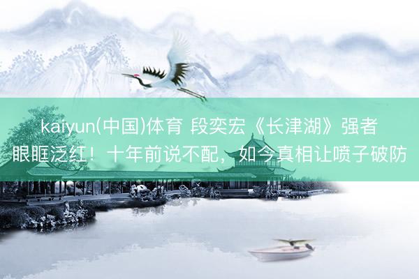 kaiyun(中国)体育 段奕宏《长津湖》强者眼眶泛红！十年前说不配，如今真相让喷子破防