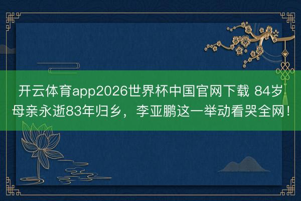 开云体育app2026世界杯中国官网下载 84岁母亲永逝83年归乡，李亚鹏这一举动看哭全网！