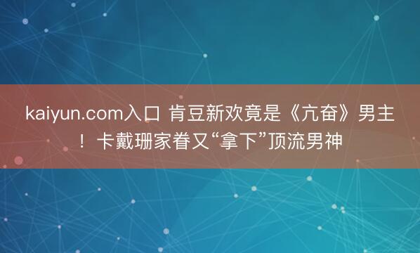 kaiyun.com入口 肯豆新欢竟是《亢奋》男主！卡戴珊家眷又“拿下”顶流男神