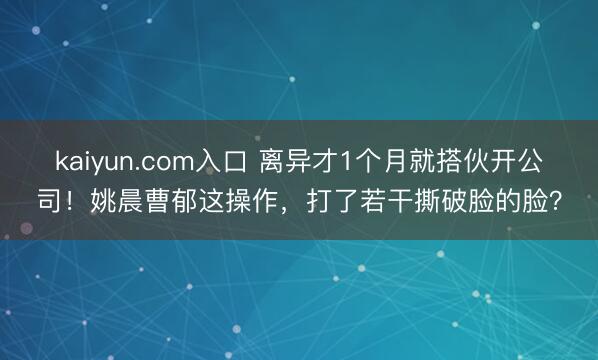 kaiyun.com入口 离异才1个月就搭伙开公司！姚晨曹郁这操作，打了若干撕破脸的脸？