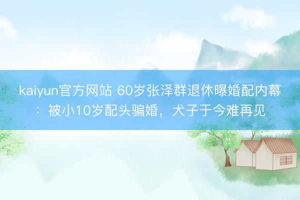 kaiyun官方网站 60岁张泽群退休曝婚配内幕:被小10岁配头骗婚,犬子于今难再见