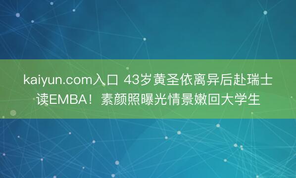 kaiyun.com入口 43岁黄圣依离异后赴瑞士读EMBA！素颜照曝光情景嫩回大学生