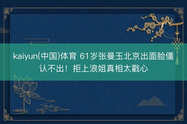 kaiyun(中国)体育 61岁张曼玉北京出面脸僵认不出！拒上浪姐真相太戳心