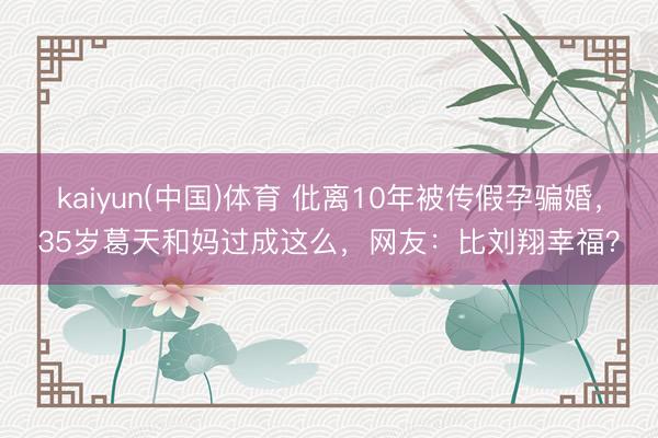 kaiyun(中国)体育 仳离10年被传假孕骗婚,35岁葛天和妈过成这么,网友:比刘翔幸福?