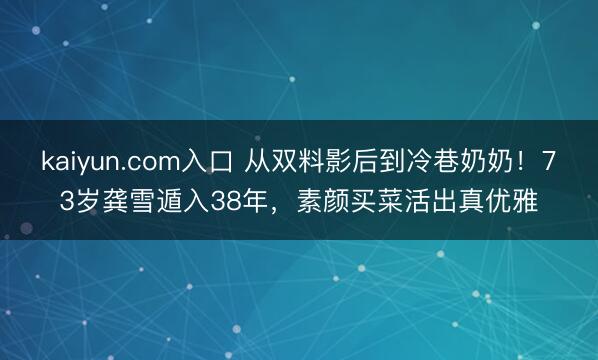 kaiyun.com入口 从双料影后到冷巷奶奶！73岁龚雪遁入38年，素颜买菜活出真优雅