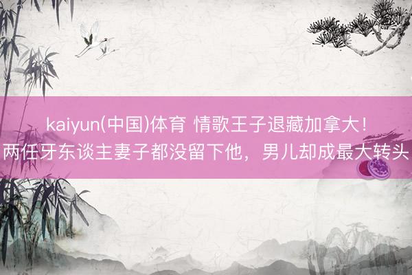 kaiyun(中国)体育 情歌王子退藏加拿大！两任牙东谈主妻子都没留下他，男儿却成最大转头