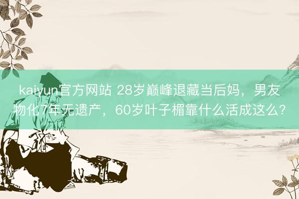kaiyun官方网站 28岁巅峰退藏当后妈,男友物化7年无遗产,60岁叶子楣靠什么活成这么?