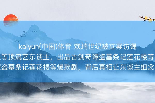 kaiyun(中国)体育 欢瑞世纪被立案访谒！曾领有杨紫任嘉伦成毅等顶流艺东谈主，出品古剑奇谭盗墓条记莲花楼等爆款剧，背后真相让东谈主细念念极恐