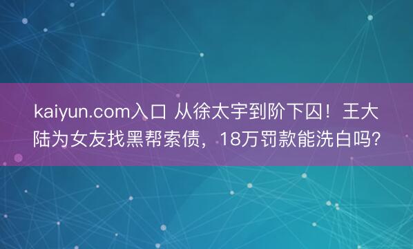 kaiyun.com入口 从徐太宇到阶下囚！王大陆为女友找黑帮索债，18万罚款能洗白吗？
