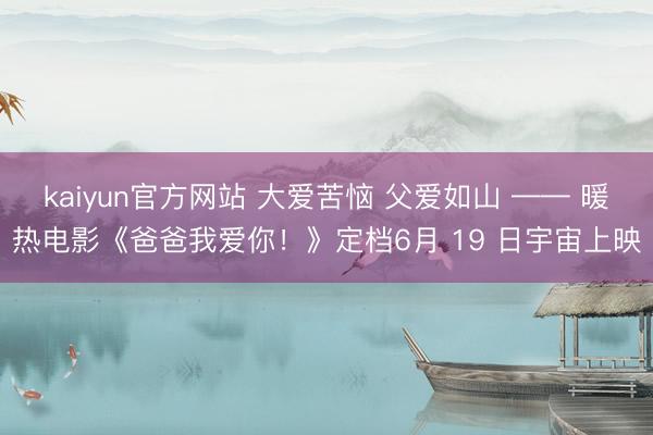 kaiyun官方网站 大爱苦恼 父爱如山 —— 暖热电影《爸爸我爱你！》定档6月 19 日宇宙上映