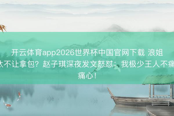 开云体育app2026世界杯中国官网下载 浪姐淘汰不让拿包？赵子琪深夜发文怒怼：我极少王人不痛心！