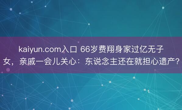 kaiyun.com入口 66岁费翔身家过亿无子女，亲戚一会儿关心：东说念主还在就担心遗产？