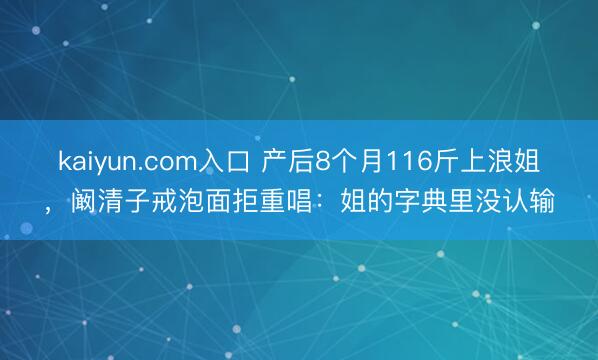 kaiyun.com入口 产后8个月116斤上浪姐，阚清子戒泡面拒重唱：姐的字典里没认输