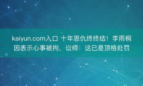 kaiyun.com入口 十年恩仇终终结！李雨桐因表示心事被拘，讼师：这已是顶格处罚