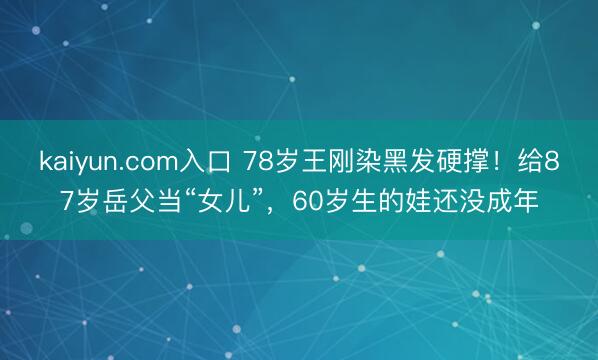 kaiyun.com入口 78岁王刚染黑发硬撑！给87岁岳父当“女儿”，60岁生的娃还没成年