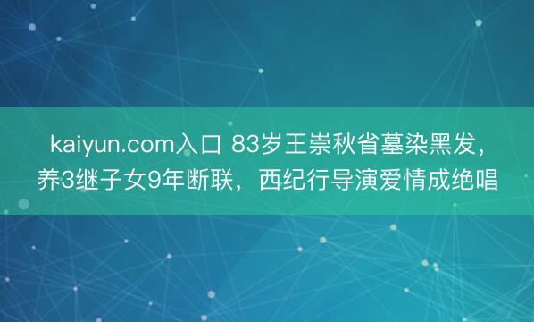 kaiyun.com入口 83岁王崇秋省墓染黑发，养3继子女9年断联，西纪行导演爱情成绝唱