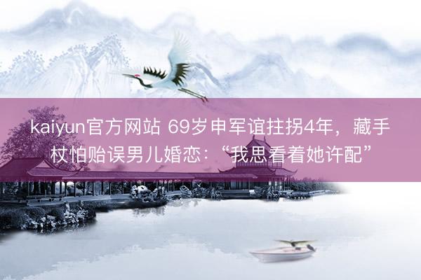 kaiyun官方网站 69岁申军谊拄拐4年，藏手杖怕贻误男儿婚恋：“我思看着她许配”