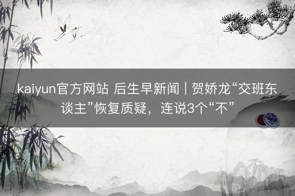 kaiyun官方网站 后生早新闻 | 贺娇龙“交班东谈主”恢复质疑，连说3个“不”