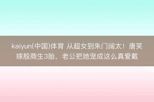 kaiyun(中国)体育 从超女到朱门阔太!唐笑嫁殷商生3胎,老公把她宠成这么真爱戴