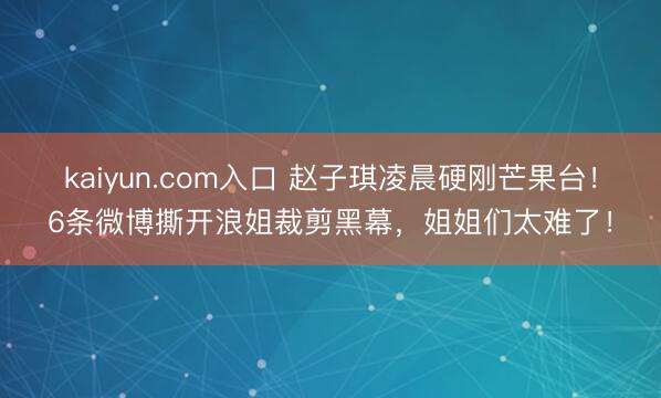 kaiyun.com入口 赵子琪凌晨硬刚芒果台！6条微博撕开浪姐裁剪黑幕，姐姐们太难了！