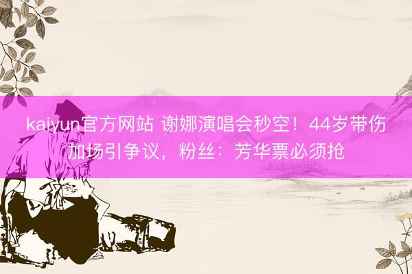 kaiyun官方网站 谢娜演唱会秒空！44岁带伤加场引争议，粉丝：芳华票必须抢