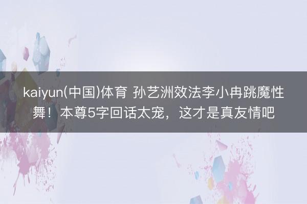 kaiyun(中国)体育 孙艺洲效法李小冉跳魔性舞！本尊5字回话太宠，这才是真友情吧