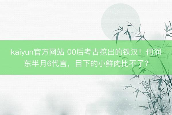 kaiyun官方网站 00后考古挖出的铁汉！何润东半月6代言，目下的小鲜肉比不了？