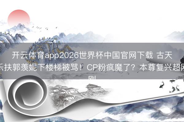开云体育app2026世界杯中国官网下载 古天乐扶郭羡妮下楼梯被骂！CP粉疯魔了？本尊复兴超刚