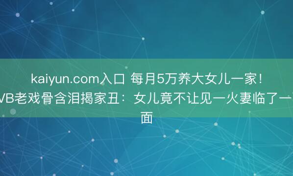 kaiyun.com入口 每月5万养大女儿一家！TVB老戏骨含泪揭家丑：女儿竟不让见一火妻临了一面